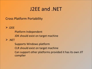 J2EE and .NET
Cross Platform Portability

 J2EE
         Platform Independent
         JDK should exist on target machine
 .NET
         Supports Windows platform
         CLR should exist on target machine
         Can support other platforms provided it has its own JIT
         complier
 