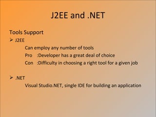 J2EE and .NET
Tools Support
 J2EE
         Can employ any number of tools
         Pro :Developer has a great deal of choice
         Con :Difficulty in choosing a right tool for a given job

 .NET
         Visual Studio.NET, single IDE for building an application
 