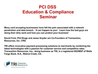 PCI DSS  Education & Compliance Seminar Many card accepting businesses have felt the pain associated with a network penetration and data breach.   It can happen to you!   Learn how the bad guys are doing their dirty work and how you can protect your business!   David Frick, Phil Kluge and Jesse Snyder are Co-Founders of Transaction, Resources, Inc. (TRI)   TRI offers innovative payment processing solutions to merchants by combining the latest technologies with a passion for customer service and competitive rates.  Transaction Resources, Inc., doing business as TRI, is a registered ISO/MSP of Wells Fargo Bank, N.A., Walnut Creek, CA.  