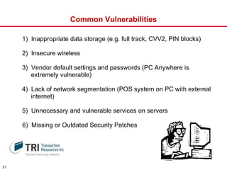 Common Vulnerabilities 1)  Inappropriate data storage (e.g. full track, CVV2, PIN blocks) 2)  Insecure wireless 3)  Vendor default settings and passwords (PC Anywhere is  extremely vulnerable) 4)  Lack of network segmentation (POS system on PC with external  internet) 5)  Unnecessary and vulnerable services on servers 6)  Missing or Outdated Security Patches 
