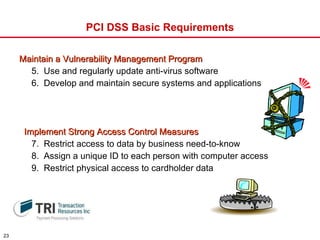 PCI DSS Basic Requirements Maintain a Vulnerability Management Program 5.  Use and regularly update anti-virus software 6.  Develop and maintain secure systems and applications Implement Strong Access Control Measures 7.  Restrict access to data by business need-to-know 8.  Assign a unique ID to each person with computer access 9.  Restrict physical access to cardholder data 
