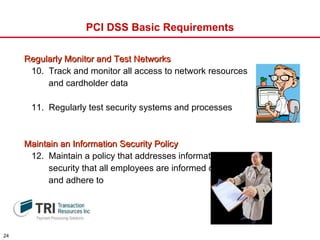 PCI DSS Basic Requirements Regularly Monitor and Test Networks 10.  Track and monitor all access to network resources  and cardholder data 11.  Regularly test security systems and processes Maintain an Information Security Policy 12.  Maintain a policy that addresses information  security that all employees are informed of  and adhere to 