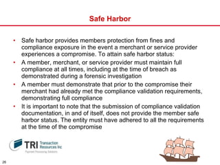 Safe Harbor Safe harbor provides members protection from fines and compliance exposure in the event a merchant or service provider experiences a compromise. To attain safe harbor status:  A member, merchant, or service provider must maintain full compliance at all times, including at the time of breach as demonstrated during a forensic investigation  A member must demonstrate that prior to the compromise their merchant had already met the compliance validation requirements, demonstrating full compliance It is important to note that the submission of compliance validation documentation, in and of itself, does not provide the member safe harbor status. The entity must have adhered to all the requirements at the time of the compromise 