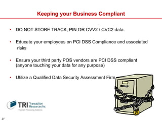 Keeping your Business Compliant DO NOT STORE TRACK, PIN OR CVV2 / CVC2 data.  Educate your employees on PCI DSS Compliance and associated risks Ensure your third party POS vendors are PCI DSS compliant (anyone touching your data for any purpose) Utilize a Qualified Data Security Assessment Firm 