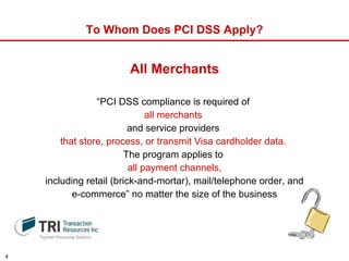 To Whom Does PCI DSS Apply? “ PCI DSS compliance is required of  all merchants   and service providers   that store, process, or transmit Visa cardholder data.   The program applies to  all payment channels, including retail (brick-and-mortar), mail/telephone order, and  e-commerce” no matter the size of the business All Merchants 