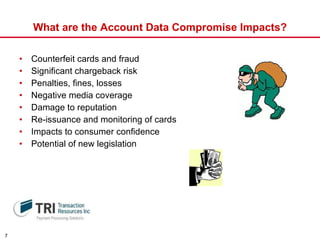What are the Account Data Compromise Impacts? Counterfeit cards and fraud Significant chargeback risk  Penalties, fines, losses  Negative media coverage Damage to reputation Re-issuance and monitoring of cards Impacts to consumer confidence Potential of new legislation 