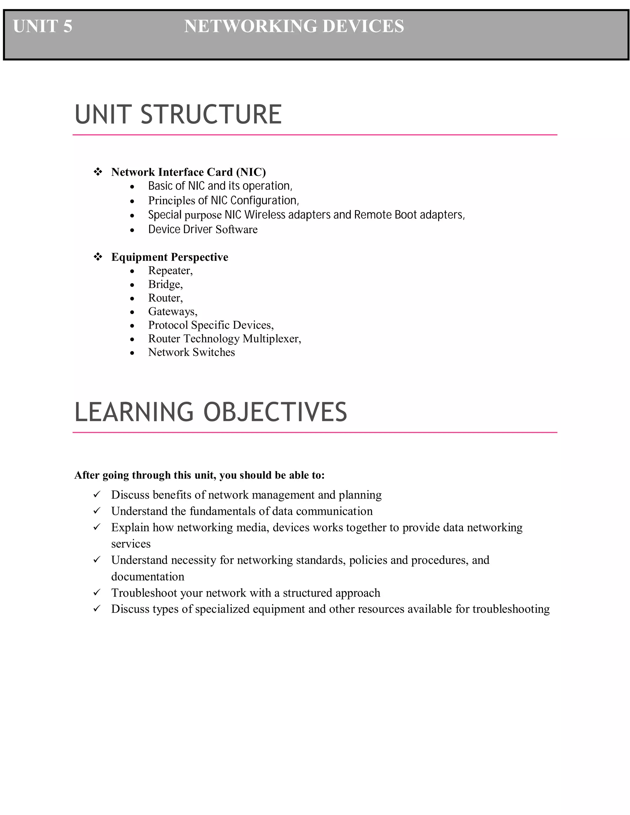 UNIT 5

NETWORKING DEVICES

UNIT STRUCTURE
 Network Interface Card (NIC)
 Basic of NIC and its operation,
 Principles of NIC Configuration,
 Special purpose NIC Wireless adapters and Remote Boot adapters,
 Device Driver Software
 Equipment Perspective
 Repeater,
 Bridge,
 Router,
 Gateways,
 Protocol Specific Devices,
 Router Technology Multiplexer,
 Network Switches

LEARNING OBJECTIVES
After going through this unit, you should be able to:







Discuss benefits of network management and planning
Understand the fundamentals of data communication
Explain how networking media, devices works together to provide data networking
services
Understand necessity for networking standards, policies and procedures, and
documentation
Troubleshoot your network with a structured approach
Discuss types of specialized equipment and other resources available for troubleshooting

 
