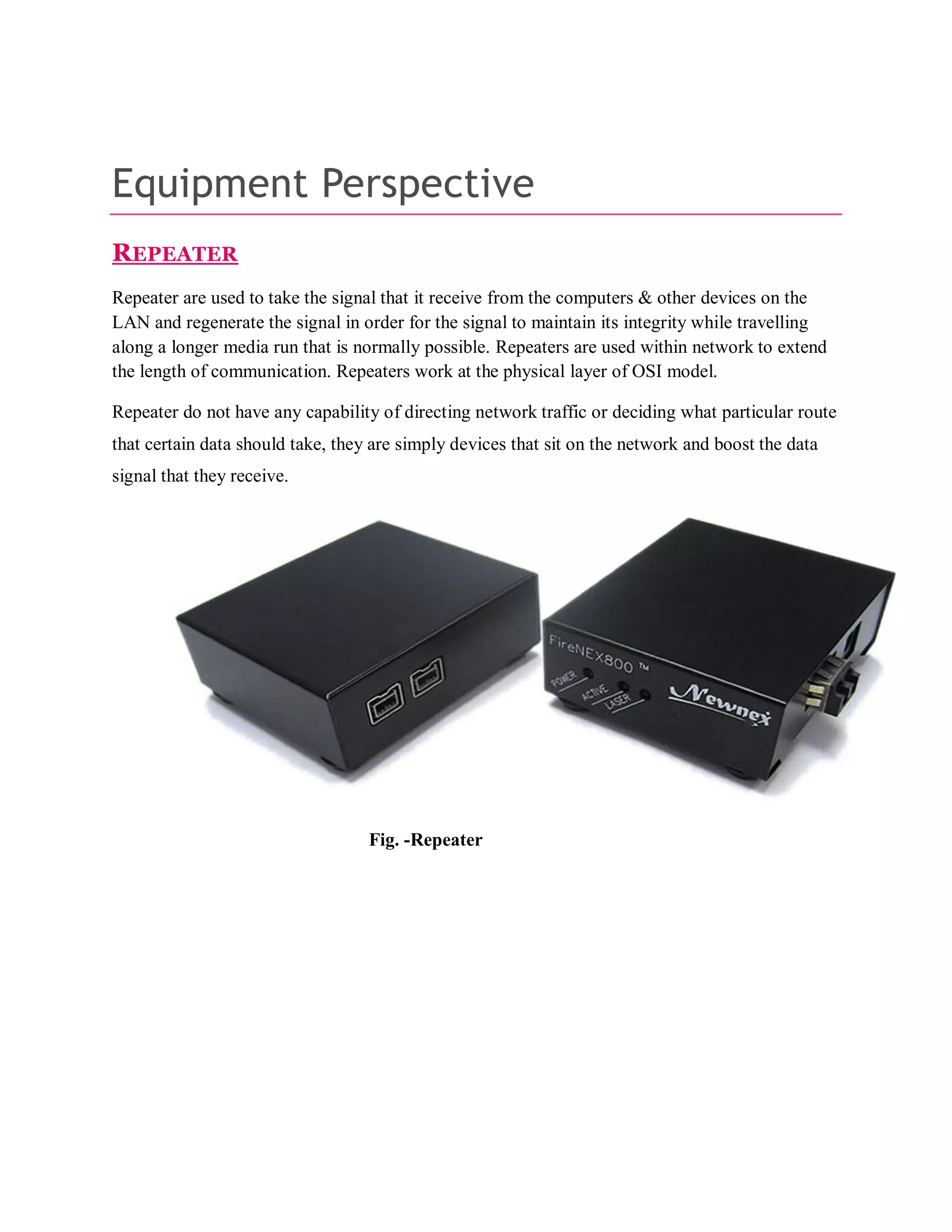 Equipment Perspective
REPEATER
Repeater are used to take the signal that it receive from the computers & other devices on the
LAN and regenerate the signal in order for the signal to maintain its integrity while travelling
along a longer media run that is normally possible. Repeaters are used within network to extend
the length of communication. Repeaters work at the physical layer of OSI model.
Repeater do not have any capability of directing network traffic or deciding what particular route
that certain data should take, they are simply devices that sit on the network and boost the data
signal that they receive.

Fig. -Repeater

 