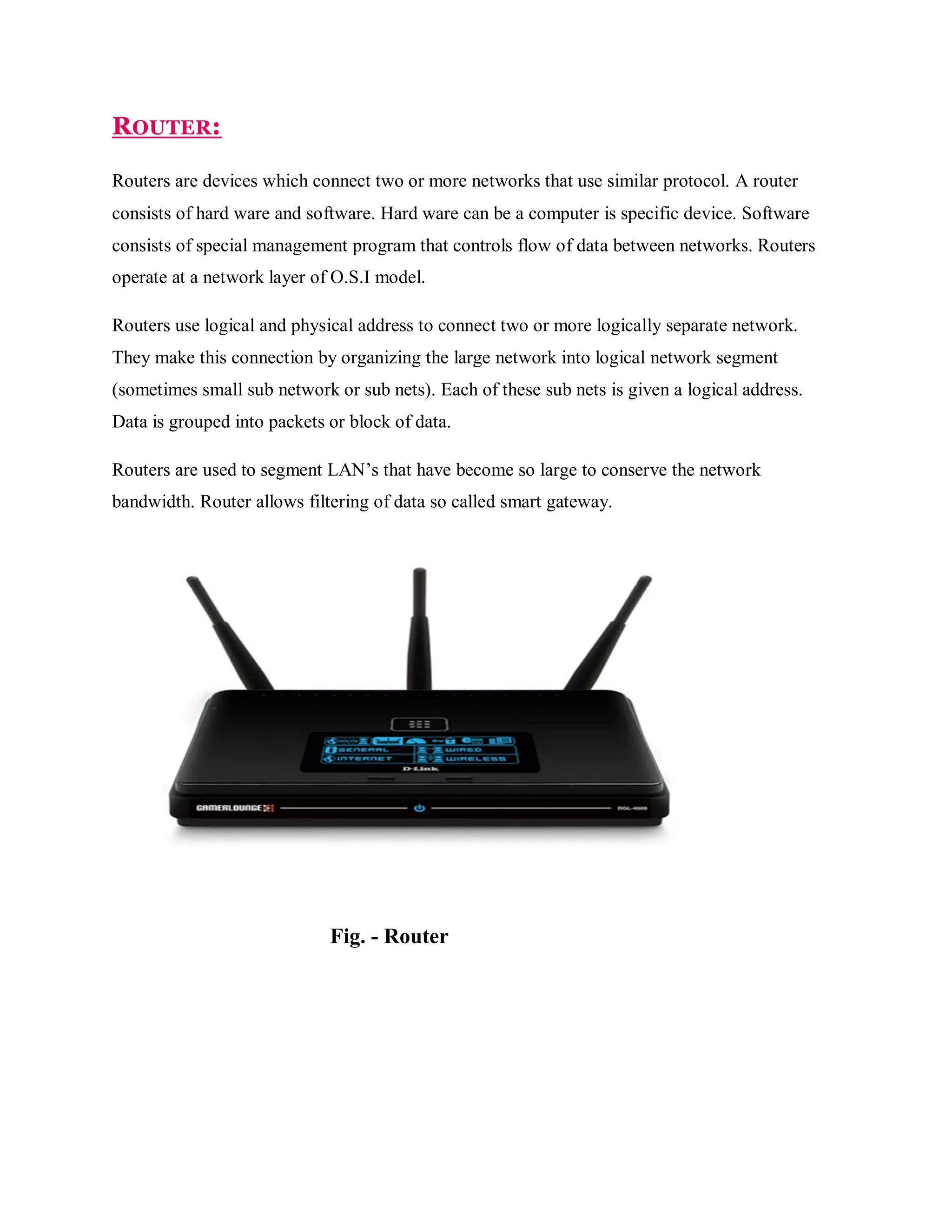 ROUTER:
Routers are devices which connect two or more networks that use similar protocol. A router
consists of hard ware and software. Hard ware can be a computer is specific device. Software
consists of special management program that controls flow of data between networks. Routers
operate at a network layer of O.S.I model.
Routers use logical and physical address to connect two or more logically separate network.
They make this connection by organizing the large network into logical network segment
(sometimes small sub network or sub nets). Each of these sub nets is given a logical address.
Data is grouped into packets or block of data.
Routers are used to segment LAN’s that have become so large to conserve the network
bandwidth. Router allows filtering of data so called smart gateway.

Fig. - Router

 