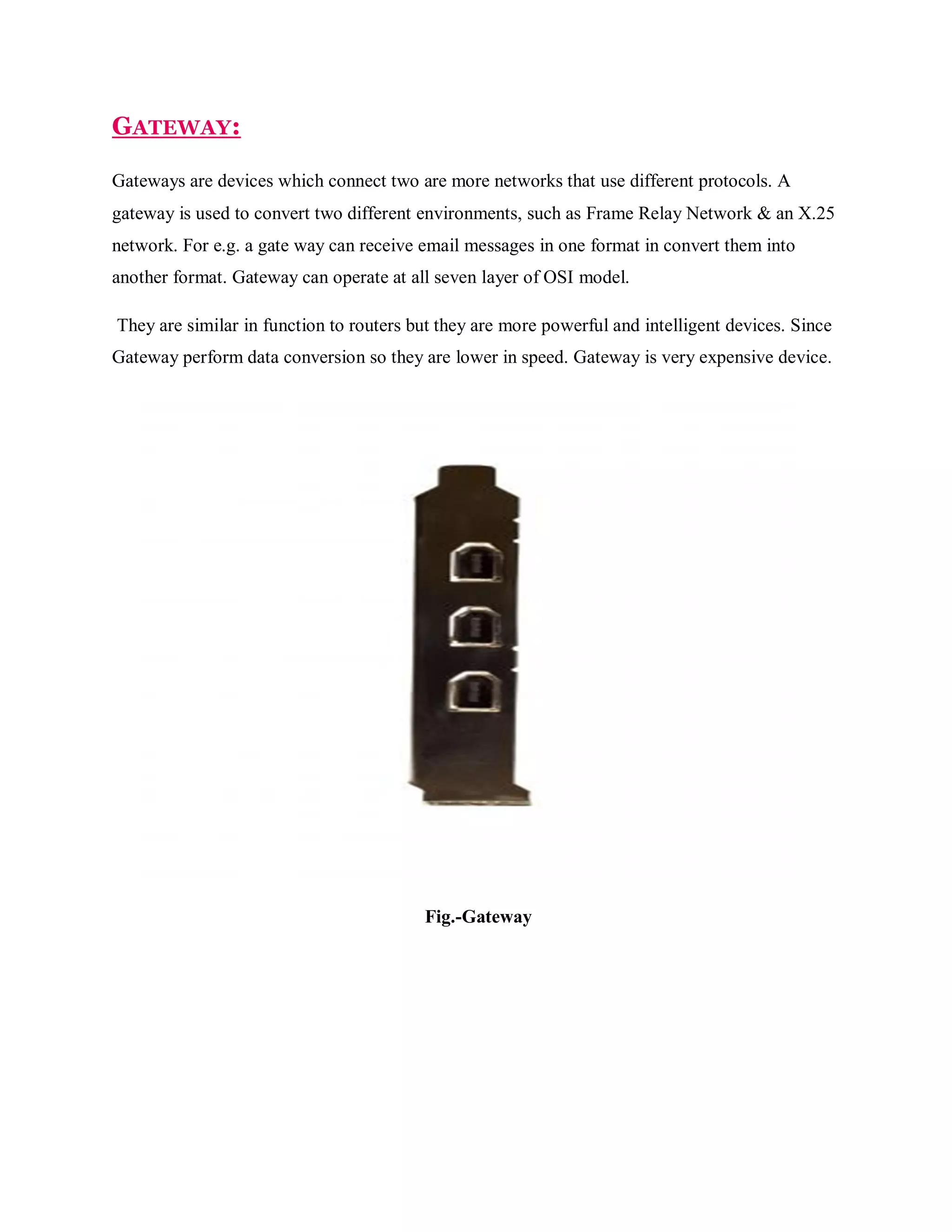 GATEWAY:
Gateways are devices which connect two are more networks that use different protocols. A
gateway is used to convert two different environments, such as Frame Relay Network & an X.25
network. For e.g. a gate way can receive email messages in one format in convert them into
another format. Gateway can operate at all seven layer of OSI model.
They are similar in function to routers but they are more powerful and intelligent devices. Since
Gateway perform data conversion so they are lower in speed. Gateway is very expensive device.

Fig.-Gateway

 