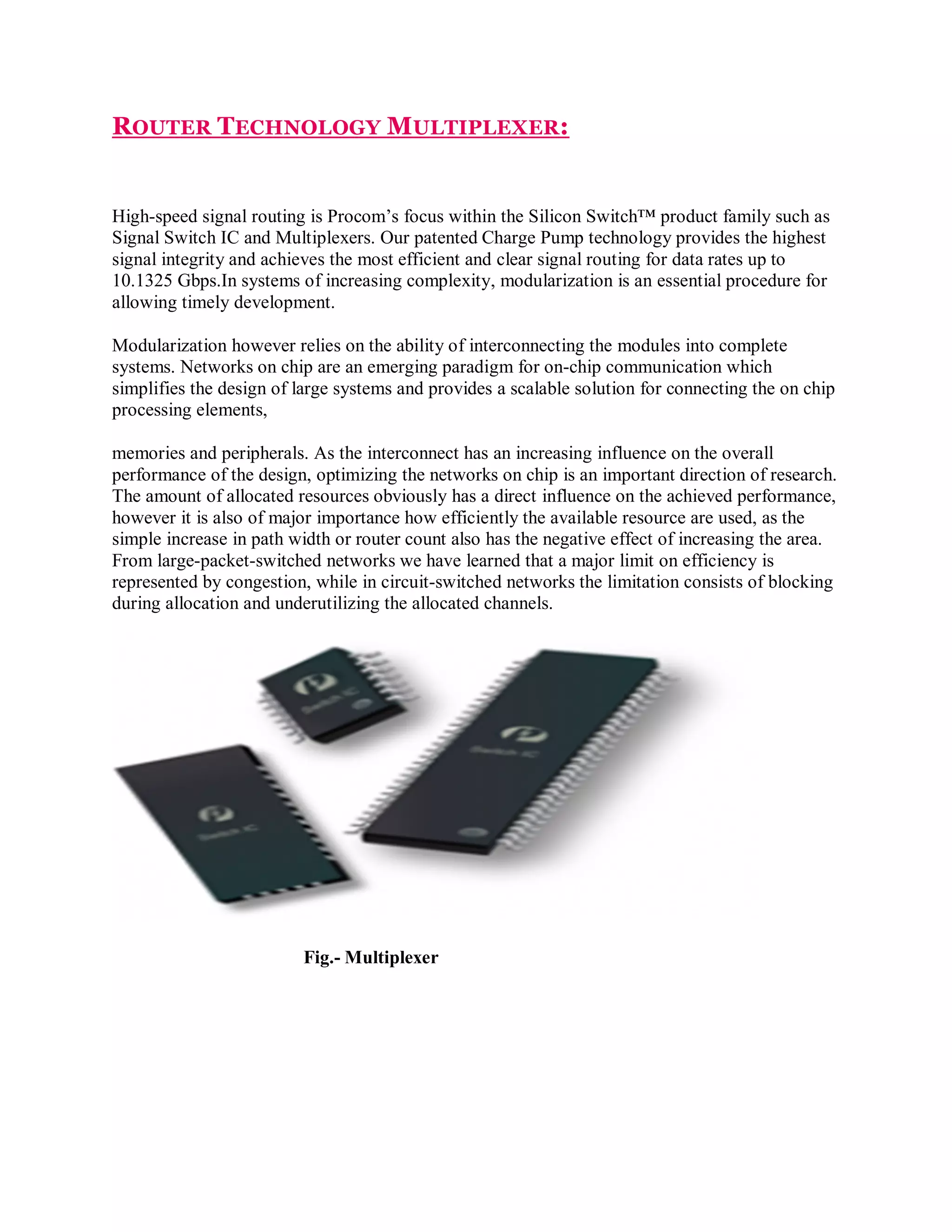 ROUTER TECHNOLOGY MULTIPLEXER:

High-speed signal routing is Procom’s focus within the Silicon Switch™ product family such as
Signal Switch IC and Multiplexers. Our patented Charge Pump technology provides the highest
signal integrity and achieves the most efficient and clear signal routing for data rates up to
10.1325 Gbps.In systems of increasing complexity, modularization is an essential procedure for
allowing timely development.
Modularization however relies on the ability of interconnecting the modules into complete
systems. Networks on chip are an emerging paradigm for on-chip communication which
simplifies the design of large systems and provides a scalable solution for connecting the on chip
processing elements,
memories and peripherals. As the interconnect has an increasing influence on the overall
performance of the design, optimizing the networks on chip is an important direction of research.
The amount of allocated resources obviously has a direct influence on the achieved performance,
however it is also of major importance how efficiently the available resource are used, as the
simple increase in path width or router count also has the negative effect of increasing the area.
From large-packet-switched networks we have learned that a major limit on efficiency is
represented by congestion, while in circuit-switched networks the limitation consists of blocking
during allocation and underutilizing the allocated channels.

Fig.- Multiplexer

 