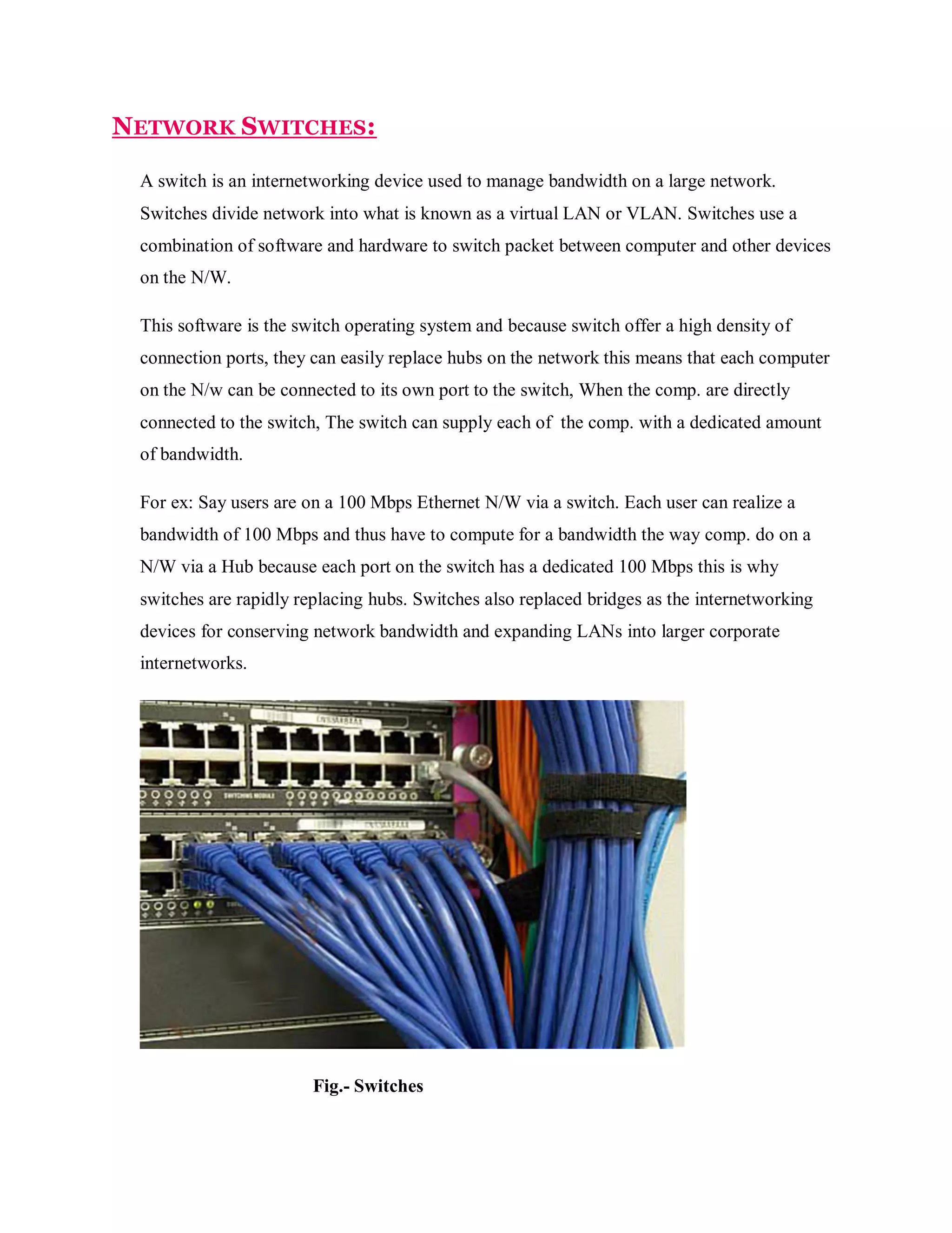 NETWORK SWITCHES:
A switch is an internetworking device used to manage bandwidth on a large network.
Switches divide network into what is known as a virtual LAN or VLAN. Switches use a
combination of software and hardware to switch packet between computer and other devices
on the N/W.
This software is the switch operating system and because switch offer a high density of
connection ports, they can easily replace hubs on the network this means that each computer
on the N/w can be connected to its own port to the switch, When the comp. are directly
connected to the switch, The switch can supply each of the comp. with a dedicated amount
of bandwidth.
For ex: Say users are on a 100 Mbps Ethernet N/W via a switch. Each user can realize a
bandwidth of 100 Mbps and thus have to compute for a bandwidth the way comp. do on a
N/W via a Hub because each port on the switch has a dedicated 100 Mbps this is why
switches are rapidly replacing hubs. Switches also replaced bridges as the internetworking
devices for conserving network bandwidth and expanding LANs into larger corporate
internetworks.

Fig.- Switches

 