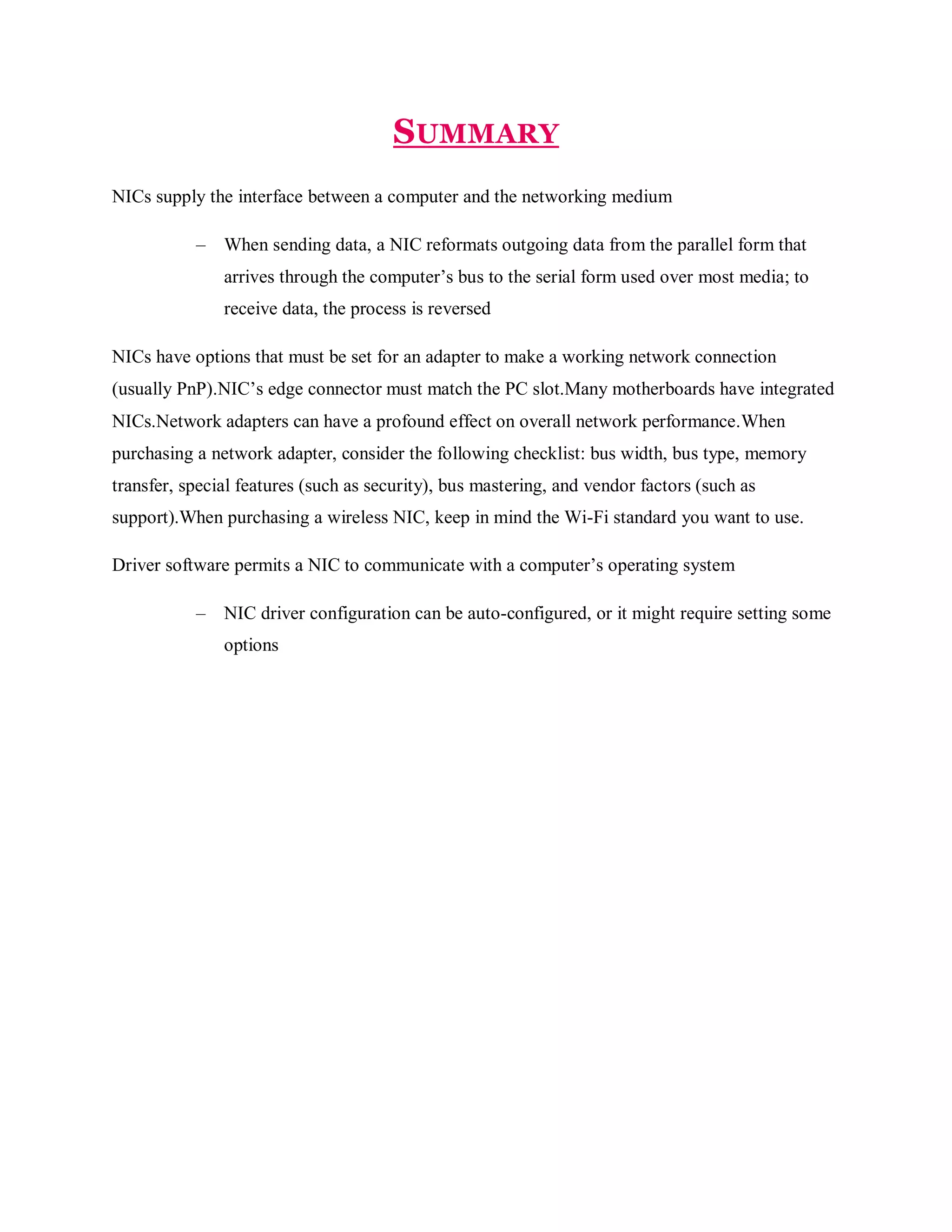 SUMMARY
NICs supply the interface between a computer and the networking medium
–

When sending data, a NIC reformats outgoing data from the parallel form that
arrives through the computer’s bus to the serial form used over most media; to
receive data, the process is reversed

NICs have options that must be set for an adapter to make a working network connection
(usually PnP).NIC’s edge connector must match the PC slot.Many motherboards have integrated
NICs.Network adapters can have a profound effect on overall network performance.When
purchasing a network adapter, consider the following checklist: bus width, bus type, memory
transfer, special features (such as security), bus mastering, and vendor factors (such as
support).When purchasing a wireless NIC, keep in mind the Wi-Fi standard you want to use.
Driver software permits a NIC to communicate with a computer’s operating system
–

NIC driver configuration can be auto-configured, or it might require setting some
options

 