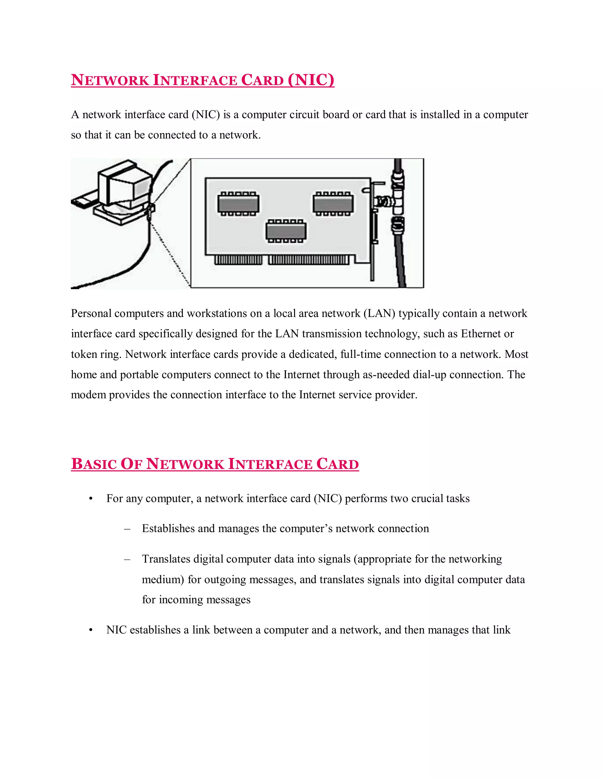 NETWORK INTERFACE CARD (NIC)
A network interface card (NIC) is a computer circuit board or card that is installed in a computer
so that it can be connected to a network.

Personal computers and workstations on a local area network (LAN) typically contain a network
interface card specifically designed for the LAN transmission technology, such as Ethernet or
token ring. Network interface cards provide a dedicated, full-time connection to a network. Most
home and portable computers connect to the Internet through as-needed dial-up connection. The
modem provides the connection interface to the Internet service provider.

BASIC OF NETWORK INTERFACE CARD
•

For any computer, a network interface card (NIC) performs two crucial tasks
–

Establishes and manages the computer’s network connection

–

Translates digital computer data into signals (appropriate for the networking
medium) for outgoing messages, and translates signals into digital computer data
for incoming messages

•

NIC establishes a link between a computer and a network, and then manages that link

 