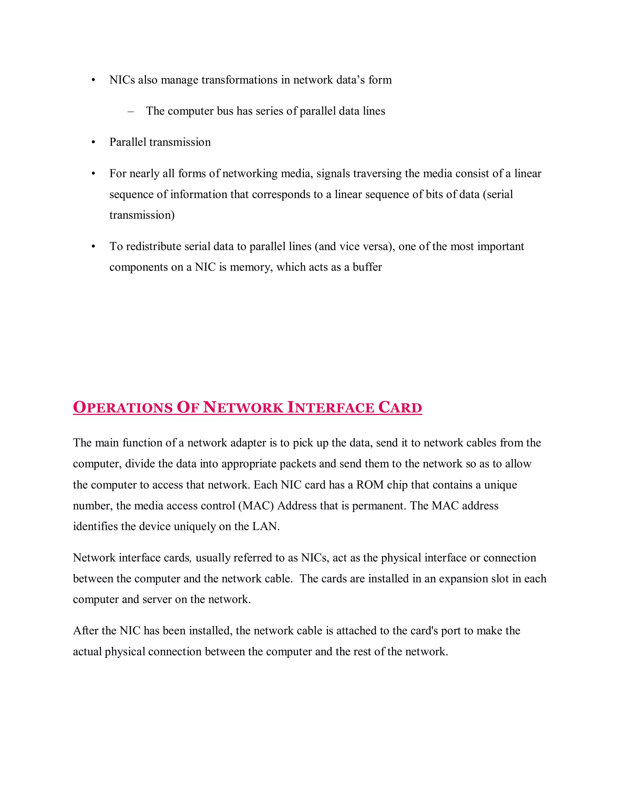 •

NICs also manage transformations in network data’s form
–

The computer bus has series of parallel data lines

•

Parallel transmission

•

For nearly all forms of networking media, signals traversing the media consist of a linear
sequence of information that corresponds to a linear sequence of bits of data (serial
transmission)

•

To redistribute serial data to parallel lines (and vice versa), one of the most important
components on a NIC is memory, which acts as a buffer

OPERATIONS OF NETWORK INTERFACE CARD
The main function of a network adapter is to pick up the data, send it to network cables from the
computer, divide the data into appropriate packets and send them to the network so as to allow
the computer to access that network. Each NIC card has a ROM chip that contains a unique
number, the media access control (MAC) Address that is permanent. The MAC address
identifies the device uniquely on the LAN.
Network interface cards, usually referred to as NICs, act as the physical interface or connection
between the computer and the network cable. The cards are installed in an expansion slot in each
computer and server on the network.
After the NIC has been installed, the network cable is attached to the card's port to make the
actual physical connection between the computer and the rest of the network.

 
