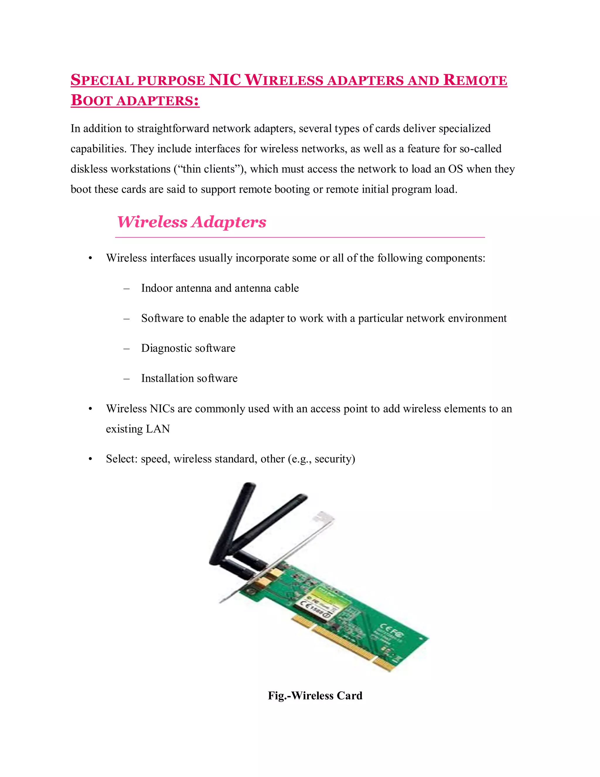 SPECIAL PURPOSE NIC WIRELESS ADAPTERS AND REMOTE
BOOT ADAPTERS:
In addition to straightforward network adapters, several types of cards deliver specialized
capabilities. They include interfaces for wireless networks, as well as a feature for so-called
diskless workstations (“thin clients”), which must access the network to load an OS when they
boot these cards are said to support remote booting or remote initial program load.

Wireless Adapters
•

Wireless interfaces usually incorporate some or all of the following components:
–
–

Software to enable the adapter to work with a particular network environment

–

Diagnostic software

–
•

Indoor antenna and antenna cable

Installation software

Wireless NICs are commonly used with an access point to add wireless elements to an
existing LAN

•

Select: speed, wireless standard, other (e.g., security)

Fig.-Wireless Card

 