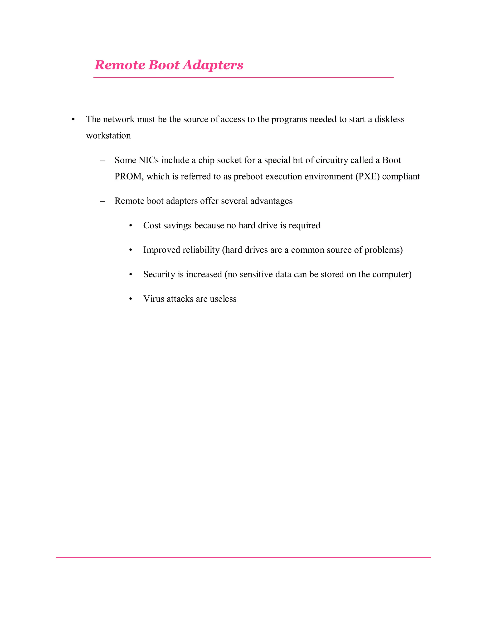Remote Boot Adapters

•

The network must be the source of access to the programs needed to start a diskless
workstation
–

Some NICs include a chip socket for a special bit of circuitry called a Boot
PROM, which is referred to as preboot execution environment (PXE) compliant

–

Remote boot adapters offer several advantages
•

Cost savings because no hard drive is required

•

Improved reliability (hard drives are a common source of problems)

•

Security is increased (no sensitive data can be stored on the computer)

•

Virus attacks are useless

 