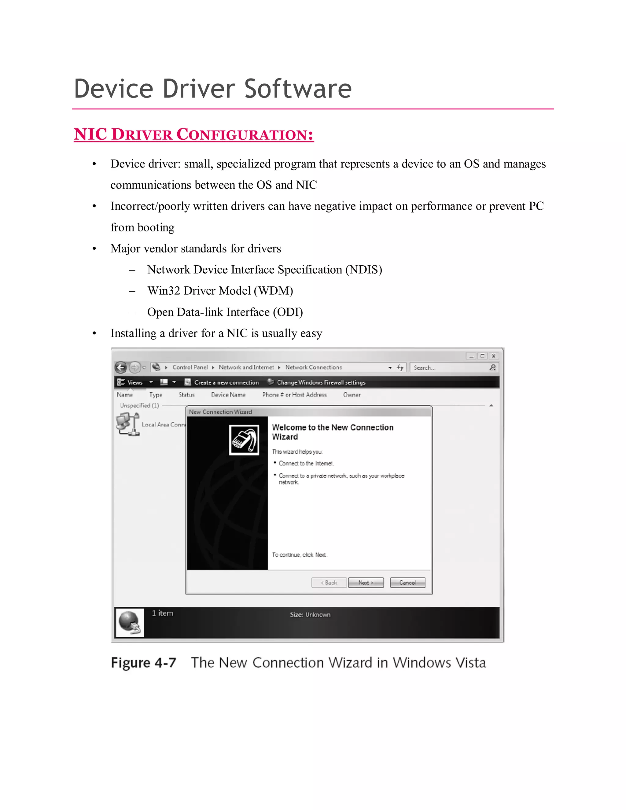Device Driver Software
NIC DRIVER CONFIGURATION:
•

Device driver: small, specialized program that represents a device to an OS and manages
communications between the OS and NIC

•

Incorrect/poorly written drivers can have negative impact on performance or prevent PC
from booting

•

Major vendor standards for drivers
–
–

Win32 Driver Model (WDM)

–
•

Network Device Interface Specification (NDIS)

Open Data-link Interface (ODI)

Installing a driver for a NIC is usually easy

 