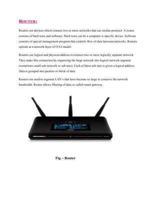 ROUTER:
Routers are devices which connect two or more networks that use similar protocol. A router
consists of hard ware and software. Hard ware can be a computer is specific device. Software
consists of special management program that controls flow of data between networks. Routers
operate at a network layer of O.S.I model.
Routers use logical and physical address to connect two or more logically separate network.
They make this connection by organizing the large network into logical network segment
(sometimes small sub network or sub nets). Each of these sub nets is given a logical address.
Data is grouped into packets or block of data.
Routers are used to segment LAN’s that have become so large to conserve the network
bandwidth. Router allows filtering of data so called smart gateway.

Fig. - Router

 