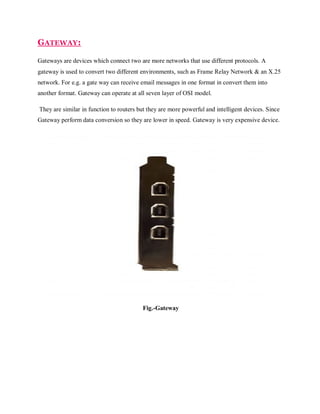 GATEWAY:
Gateways are devices which connect two are more networks that use different protocols. A
gateway is used to convert two different environments, such as Frame Relay Network & an X.25
network. For e.g. a gate way can receive email messages in one format in convert them into
another format. Gateway can operate at all seven layer of OSI model.
They are similar in function to routers but they are more powerful and intelligent devices. Since
Gateway perform data conversion so they are lower in speed. Gateway is very expensive device.

Fig.-Gateway

 