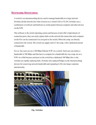 NETWORK SWITCHES:
A switch is an internetworking device used to manage bandwidth on a large network.
Switches divide network into what is known as a virtual LAN or VLAN. Switches use a
combination of software and hardware to switch packet between computer and other devices
on the N/W.
This software is the switch operating system and because switch offer a high density of
connection ports, they can easily replace hubs on the network this means that each computer
on the N/w can be connected to its own port to the switch, When the comp. are directly
connected to the switch, The switch can supply each of the comp. with a dedicated amount
of bandwidth.
For ex: Say users are on a 100 Mbps Ethernet N/W via a switch. Each user can realize a
bandwidth of 100 Mbps and thus have to compute for a bandwidth the way comp. do on a
N/W via a Hub because each port on the switch has a dedicated 100 Mbps this is why
switches are rapidly replacing hubs. Switches also replaced bridges as the internetworking
devices for conserving network bandwidth and expanding LANs into larger corporate
internetworks.

Fig.- Switches

 