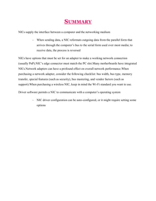 SUMMARY
NICs supply the interface between a computer and the networking medium
–

When sending data, a NIC reformats outgoing data from the parallel form that
arrives through the computer’s bus to the serial form used over most media; to
receive data, the process is reversed

NICs have options that must be set for an adapter to make a working network connection
(usually PnP).NIC’s edge connector must match the PC slot.Many motherboards have integrated
NICs.Network adapters can have a profound effect on overall network performance.When
purchasing a network adapter, consider the following checklist: bus width, bus type, memory
transfer, special features (such as security), bus mastering, and vendor factors (such as
support).When purchasing a wireless NIC, keep in mind the Wi-Fi standard you want to use.
Driver software permits a NIC to communicate with a computer’s operating system
–

NIC driver configuration can be auto-configured, or it might require setting some
options

 