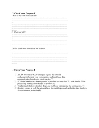 Check Your Progress 1
1)Role of Network Interface Card?
…………………………………………………………………………………
……..……………………………………………………………………………
…
…………………………………………………………………………………
…………………………………………………………………………………
…………………………………………………………………………………
………

2) What is a NIC ?
…………………………………………………………………………………
……..……………………………………………………………………………
…
…………………………………………………………………………………
…………………………………………………………………………………
…………………………………………………………………………………
………
3)Write Down Main Principal on NIC in Short.
…………………………………………………………………………………
……..……………………………………………………………………………
…
…………………………………………………………………………………
…………………………………………………………………………………
…………………………………………………………………………………
………

Check Your Progress 2
1) A LAN becomes a WAN when you expand the network
configuration beyond your own premises and must lease data
communication lines from a public carrier.(T)
2) PCI-based modems are less expensive to purchase because the CPU must handle all the
processing, making them cheaper to produce.(F)
3) You terminate both workstation drops and backbone wiring using the same device.(T)
4) Brouters operate at both the network layer for routable protocols and at the data link layer
for non-routable protocols.(T)

 