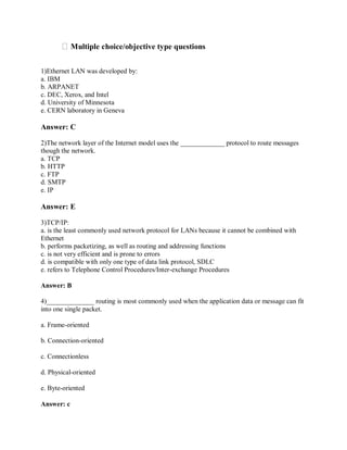 Multiple choice/objective type questions
1)Ethernet LAN was developed by:
a. IBM
b. ARPANET
c. DEC, Xerox, and Intel
d. University of Minnesota
e. CERN laboratory in Geneva

Answer: C
2)The network layer of the Internet model uses the _____________ protocol to route messages
though the network.
a. TCP
b. HTTP
c. FTP
d. SMTP
e. IP

Answer: E
3)TCP/IP:
a. is the least commonly used network protocol for LANs because it cannot be combined with
Ethernet
b. performs packetizing, as well as routing and addressing functions
c. is not very efficient and is prone to errors
d. is compatible with only one type of data link protocol, SDLC
e. refers to Telephone Control Procedures/Inter-exchange Procedures
Answer: B
4)______________ routing is most commonly used when the application data or message can fit
into one single packet.
a. Frame-oriented
b. Connection-oriented
c. Connectionless
d. Physical-oriented
e. Byte-oriented
Answer: c

 