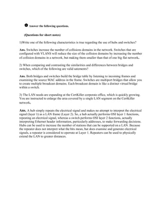  Answer the following questions.
(Questions for short notes)

1)Write one of the following characteristics is true regarding the use of hubs and switches?
Ans. Switches increase the number of collisions domains in the network. Switches that are
configured with VLANS will reduce the size of the collision domains by increasing the number
of collision domains in a network, but making them smaller than that of one big flat network.
2) When comparing and contrasting the similarities and differences between bridges and
switches, which of the following are valid satements?
Ans. Both bridges and switches build the bridge table by listening to incoming frames and
examining the source MAC address in the frame. Switches are multiport bridges that allow you
to create multiple broadcast domains. Each broadcast domain is like a distinct virtual bridge
within a switch.
3) The LAN needs are expanding at the CertKiller corporate office, which is quickly growing.
You are instructed to enlarge the area covered by a single LAN segment on the CertKiller
network.

Ans. A hub simply repeats the electrical signal and makes no attempt to interpret the electrical
signal (layer 1) as a LAN frame (Layer 2). So, a hub actually performs OSI layer 1 functions,
repeating an electrical signal, whereas a switch performs OSI layer 2 functions, actually
interpreting Ethernet header information, particularly addresses, to make forwarding decisions.
Hubs can be used to increase the number of stations that can be supported on a LAN. Because
the repeater does not interpret what the bits mean, but does examine and generate electrical
signals, a repeater is considered to operrate at Layer 1. Repeaters can be used to physically
extend the LAN to greater distances.

 