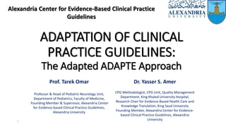 ADAPTATION OF CLINICAL
PRACTICE GUIDELINES:
The Adapted ADAPTE Approach
Alexandria Center for Evidence-Based Clinical Practice
Guidelines
1
Prof. Tarek Omar
Professor & Head of Pediatric Neurology Unit,
Department of Pediatrics, Faculty of Medicine,
Founding Member & Supervisor, Alexandria Center
for Evidence-based Clinical Practice Guidelines,
Alexandria University
Dr. Yasser S. Amer
CPG Methodologist, CPG Unit, Quality Management
Department, King Khaled University Hospital,
Research Chair for Evidence-Based Health Care and
Knowledge Translation, King Saud University
Founding Member, Alexandria Center for Evidence-
based Clinical Practice Guidelines, Alexandria
University
 