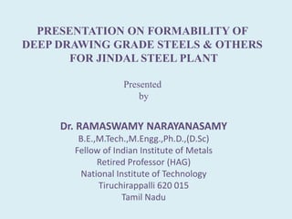 PRESENTATION ON FORMABILITY OF
DEEP DRAWING GRADE STEELS & OTHERS
FOR JINDAL STEEL PLANT
Presented
by
Dr. RAMASWAMY NARAYANASAMY
B.E.,M.Tech.,M.Engg.,Ph.D.,(D.Sc)
Fellow of Indian Institute of Metals
Retired Professor (HAG)
National Institute of Technology
Tiruchirappalli 620 015
Tamil Nadu
 