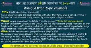 : -
Wh-question type example
#Why should a person not overspend?
People who overspend are never satisfied with what they have. Over a period of time, it
becomes an addiction which may, eventually, create psychological problems.
#What do you know about the NGOs from the passage? Write 2/3 sentences on it.
The Non Government Organizations (NGOs) are the empowerment groups that work all over
Bangladesh. Some NGOs provide adolescent girls with the tools needed to gradually change
social practices. They work through Canada's Adolescent Reproductive Health Project.
#How did the empowerment group influence Shilpi's life?
The empowerment group played a vital role in Bangladesh regarding adolescent health. In
the passage we find that Shilpi came to understand the potentially harmful effects of
early marriage and pregnancy through an NGO. And then she became aware of her health
and risk of pregnancy at that stage of life.
 