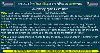: -
Auxiliary types example
#Can meditation be adapted to modern life? Explain briefly.
Ans: Yes, it can be: Meditation can be practiced in our everyday life. To practice meditation
we need to add time daily for it and try to become more ethical so as to accelerate our
progress.
#Do you think everyone should have a role model to achieve their dream? Why/why not?
Ans: Yes, I think so. Whatever our dream is, we must have a role model to follow. If we do
everything on our own, there will be chances of losing the way. A role model can show us the
right path to our dream and inspire us all the way as did the mother of Nishat.
#Do you think overspending is related to only shopping? Give your answer in not more than
2/3 sentences.
Ans: "No, I think overspending is not related to only shopping. It is related to other activities
as well such as eating out. Therefore, overspending refers to any kind of unnecessary
expenses.
 