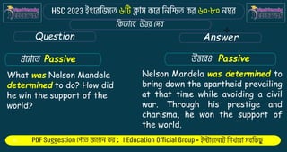 : -
Question Answer
What was Nelson Mandela
determined to do? How did
he win the support of the
world?
Nelson Mandela was determined to
bring down the apartheid prevailing
at that time while avoiding a civil
war. Through his prestige and
charisma, he won the support of
the world.
Passive Passive
 