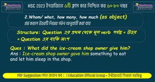 : -
2.Whom/ what, how many, how much (as object)
Structure: Question এর প্রথম থথকে মূল verb পর্যন্ত + উত্তর
+ Question এর বাকে অংশ
Ques : What did the ice-cream shop owner give him?
Ans : Ice-cream shop owner gave him something to eat
and let him sleep in the shop.
 