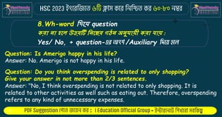 : -
8.Wh-word কিকে question
েরা না হকল উত্তরটি কনকের গঠন অনুর্ােী েরা র্াে :
Yes/ No, + question- /Auxiliary
Question: Is Amerigo happy in his life?
Answer: No. Amerigo is not happy in his life.
Question: Do you think overspending is related to only shopping?
Give your answer in not more than 2/3 sentences.
Answer: "No, I think overspending is not related to only shopping. It is
related to other activities as well such as eating out. Therefore, overspending
refers to any kind of unnecessary expenses.
 