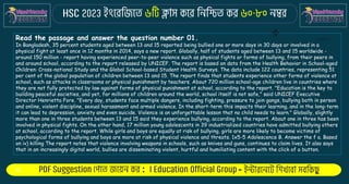 : -
Read the passage and answer the question number 01.
In Bangladesh, 35 percent students aged between 13 and 15 reported being bullied one or more days in 30 days or involved in a
physical fight at least once in 12 months in 2014, says a new report. Globally, half of students aged between 13 and 15 worldwide -
around 150 million - report having experienced peer-to-peer violence such as physical fights or forms of bullying, from their peers in
and around school, according to the report released by UNICEF. The report is based on data from the Health Behavior in School-aged
Children: Cross-national Study and the Global School-based Student Health Surveys. The data include 122 countries, representing 51
per cent of the global population of children between 13 and 15. The report finds that students experience other forms of violence at
school, such as attacks in classrooms or physical punishment by teachers. About 720 million school-age children live in countries where
they are not fully protected by law against forms of physical punishment at school, according to the report. "Education is the key to
building peaceful societies, and yet, for millions of children around the world, school itself is not safe," said UNICEF Executive
Director Henrietta Fore. "Every day, students face multiple dangers, including fighting, pressure to join gangs, bullying both in person
and online, violent discipline, sexual harassment and armed violence. In the short-term this impacts their learning, and in the long-term
it can lead to depression, anxiety and even suicide. Violence is an unforgettable lesson that no child needs to learn." Globally, slightly
more than one in three students between 13 and 15 said they experience bullying, according to the report. About one in three has been
involved in physical fights. On the other hand, 17 million young adolescents in 39 industrialized countries have admitted bullying others
at school, according to the report. While girls and boys are equally at risk of bullying, girls are more likely to become victims of
psychological forms of bullying and boys are more at risk of physical violence and threats. 1x5-5 Adolescence B. Answer the f a. Based
on iv) killing The report notes that violence involving weapons in schools, such as knives and guns, continues to claim lives. It also says
that in an increasingly digital world, bullies are disseminating violent, hurtful and humiliating content with the click of a button.
 