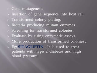  Gene mutagenesis
 Insertion of gene sequence into host cell
 Transformed colony plating.
 Bacteria producing mutant enzymes.
 Screening for transformed colonies.
 Evaluate by using enzymatic assays.
 More production of transformed colonies .
 Eg: SITAGLIPTIN – It is used to treat
patients with type 2 diabetes and high
blood pressure.
 