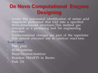  Under this automated identification of amino acid
sequences performed that fold into a specified
three-dimensional structures.This method gas
emerged as a promising tool for engineering
enzymes.
 Conformational changes are part of the repertoire
that natural enzymes use to catalyze react ions.
Tools used:
• Path pred
• RDM patterns
• Bond-Electron matrices
• Reaction SMARTS in Rectro
• Path 2.0
 