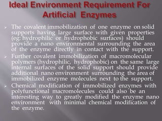  The covalent immobilization of one enzyme on solid
supports having large surface with given properties
(eg: hydrophilic or hydrophobic surfaces) should
provide a nano environmental surrounding the area
of the enzyme directly in contact with the support.
 Further covalent immobilization of macromolecular
polymers (hydrophilic, hydrophobic) on the same large
internal surfaces of the solid support should provide
additional nano environment surrounding the area of
immobilized enzyme molecules next to the support.
 Chemical modification of immobilized enzymes with
polyfunctional macromolecules could also be an
interesting way to greatly modified the enzyme nano
environment with minimal chemical modification of
the enzyme.
 