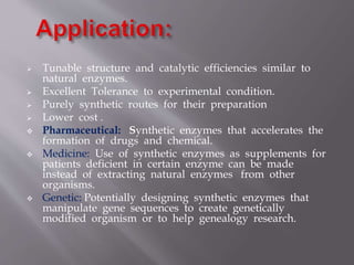 Tunable structure and catalytic efficiencies similar to
natural enzymes.
 Excellent Tolerance to experimental condition.
 Purely synthetic routes for their preparation
 Lower cost .
 Pharmaceutical: Synthetic enzymes that accelerates the
formation of drugs and chemical.
 Medicine: Use of synthetic enzymes as supplements for
patients deficient in certain enzyme can be made
instead of extracting natural enzymes from other
organisms.
 Genetic: Potentially designing synthetic enzymes that
manipulate gene sequences to create genetically
modified organism or to help genealogy research.
 