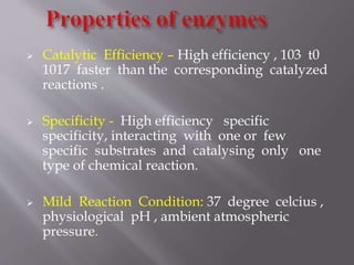  Catalytic Efficiency – High efficiency , 103 t0
1017 faster than the corresponding catalyzed
reactions .
 Specificity - High efficiency specific
specificity, interacting with one or few
specific substrates and catalysing only one
type of chemical reaction.
 Mild Reaction Condition: 37 degree celcius ,
physiological pH , ambient atmospheric
pressure.
 