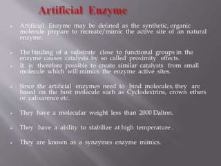  Artificial Enzyme may be defined as the synthetic, organic
molecule prepare to recreate/mimic the active site of an natural
enzyme.
 The binding of a substrate close to functional groups in the
enzyme causes catalysis by so called proximity effects.
 It is therefore possible to create similar catalysts from small
molecule which will mimics the enzyme active sites.
 Since the artificial enzymes need to bind molecules, they are
based on the host molecule such as Cyclodextrins, crown ethers
or calixarence etc.
 They have a molecular weight less than 2000 Dalton.
 They have a ability to stabilize at high temperature .
 They are known as a synzymes enzyme mimics.
 