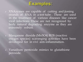  XNAzymes are capable of cutting and jioning
strands of RNA in a test tube . These are used
in the treatment of various diseases like cancer
viral infections. These are not recognized by
body natural degrading enzyme as they are
extremely robust.
 Manganese dioxide (Mn3O4) ROS (reactive
oxygen species) scavenging activities have been
developed for in vivi anti-inflammation.
 Vanadium pentoxide mimics to glutathione
peroxide.
 