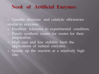  Tunable structure and catalytic efficiencies
similar to enzymes.
 Excellent tolerance to experimental condition.
 Purely synthetic routes for routes for their
preparation.
 High east and low stability limit the
applications of natural enzymes.
 Speeds up the reaction at a relatively high
rate.
 