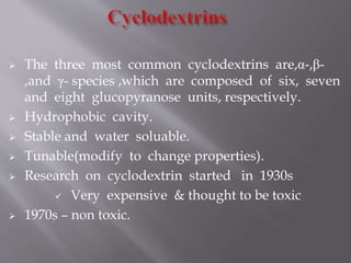  The three most common cyclodextrins are,α-,β-
,and γ- species ,which are composed of six, seven
and eight glucopyranose units, respectively.
 Hydrophobic cavity.
 Stable and water soluable.
 Tunable(modify to change properties).
 Research on cyclodextrin started in 1930s
 Very expensive & thought to be toxic
 1970s – non toxic.
 