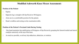Modified Ashworth Knee Flexor Assessment:
Position of the Patient
1. Supine.
2. Opposite leg is straight with hip flexed at 180 degrees.
3. Arms are in a comfortable position for the patient.
4. Head is midline and resting on the examination table.
Position of the Patient’s Proximal Limb During Testing
1. One hand maintains hip stabilization at 90 degrees of hip flexion by grasping the femoral medial and lateral
condyles anteriorly at the top of the knee.
2. As much as possible, avoid any hip adduction, abduction, or rotation.
 