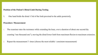 Position of the Patient’s Distal Limb During Testing
1. One hand holds the distal 1/3rd of the limb proximal to the ankle posteriorly.
Procedure: Measurement
1. The examiner rates the resistance while extending the knee, over a duration of about one second (by
counting “one thousand one”), moving the distal lower limb from maximum flexion to maximum extension.
2. Repeat the measurement 5 times (choose the most reliable / consistent measurement)
 