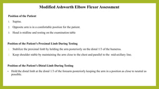 Modified Ashworth Elbow Flexor Assessment
Position of the Patient
1. Supine.
2. Opposite arm is in a comfortable position for the patient.
3. Head is midline and resting on the examination table
Position of the Patient’s Proximal Limb During Testing
1. Stabilize the proximal limb by holding the arm posteriorly on the distal 1/3 of the humerus.
2. Keep shoulder stable by maintaining the arm close to the chest and parallel to the mid-axillary line.
Position of the Patient’s Distal Limb During Testing
• Hold the distal limb at the distal 1/3 of the forearm posteriorly keeping the arm in a position as close to neutral as
possible.
 
