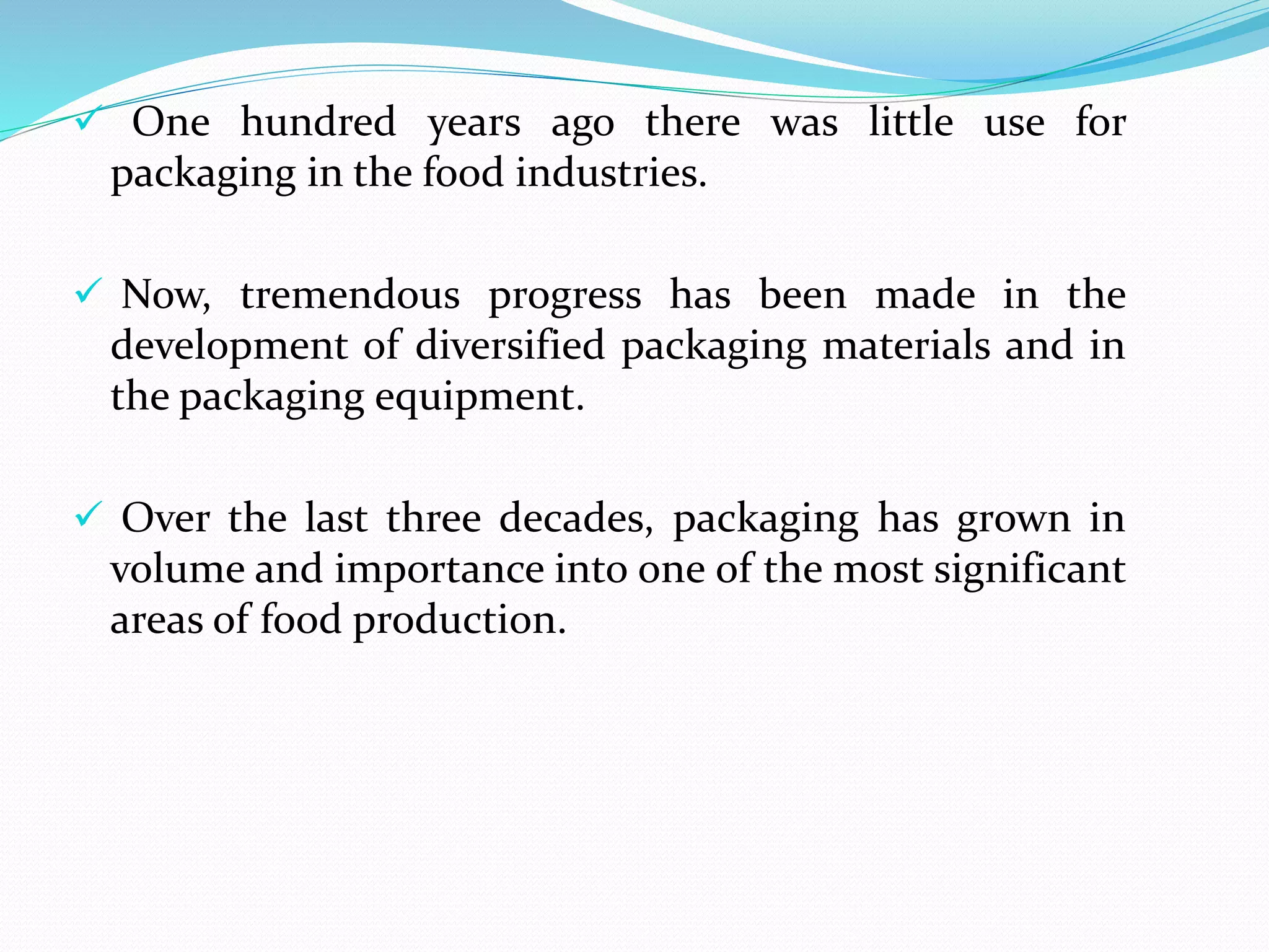  One hundred years ago there was little use for
packaging in the food industries.
 Now, tremendous progress has been made in the
development of diversified packaging materials and in
the packaging equipment.
 Over the last three decades, packaging has grown in
volume and importance into one of the most significant
areas of food production.
 